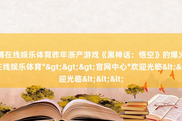 万博在线娱乐体育昨年浙产游戏《黑神话:悟空》的爆火-*万博在线娱乐体育*>>>官网中心*欢迎光临<<<