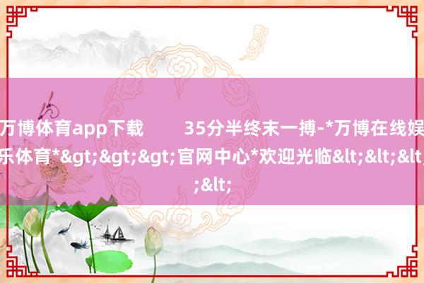 万博体育app下载 35分半终末一搏-*万博在线娱乐体育*>>>官网中心*欢迎光临<<<