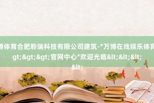 万博体育合肥聆瑞科技有限公司建筑-*万博在线娱乐体育*>>>官网中心*欢迎光临<<<
