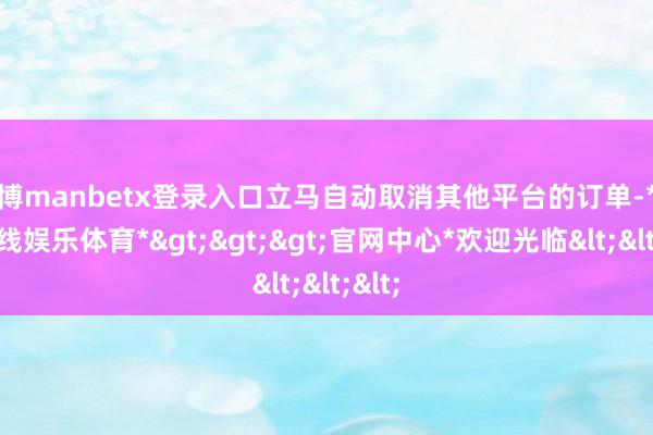 万博manbetx登录入口立马自动取消其他平台的订单-*万博在线娱乐体育*>>>官网中心*欢迎光临<<<