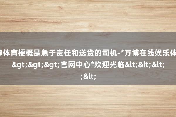 万博体育梗概是急于责任和送货的司机-*万博在线娱乐体育*>>>官网中心*欢迎光临<<<
