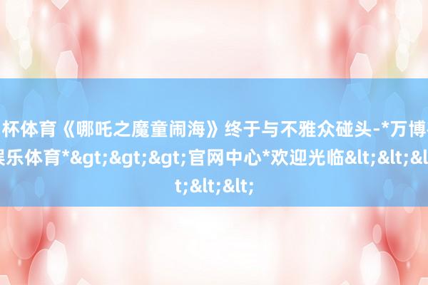 欧洲杯体育《哪吒之魔童闹海》终于与不雅众碰头-*万博在线娱乐体育*>>>官网中心*欢迎光临<<<