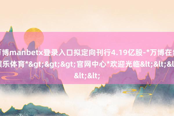 万博manbetx登录入口拟定向刊行4.19亿股-*万博在线娱乐体育*>>>官网中心*欢迎光临<<<