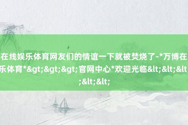 万博在线娱乐体育网友们的情谊一下就被焚烧了-*万博在线娱乐体育*>>>官网中心*欢迎光临<<<
