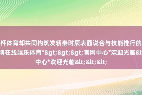 欧洲杯体育却共同构筑发轫秦时辰表面说合与技能推行的奢睿岑岭-*万博在线娱乐体育*>>>官网中心*欢迎光临<<<