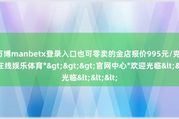 万博manbetx登录入口也可零卖的金店报价995元/克-*万博在线娱乐体育*>>>官网中心*欢迎光临<<<