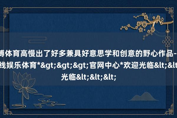 万博体育高慢出了好多兼具好意思学和创意的野心作品-*万博在线娱乐体育*>>>官网中心*欢迎光临<<<