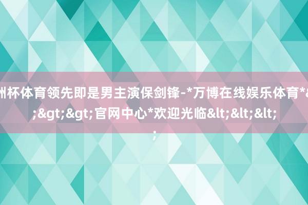 欧洲杯体育领先即是男主演保剑锋-*万博在线娱乐体育*>>>官网中心*欢迎光临<<<