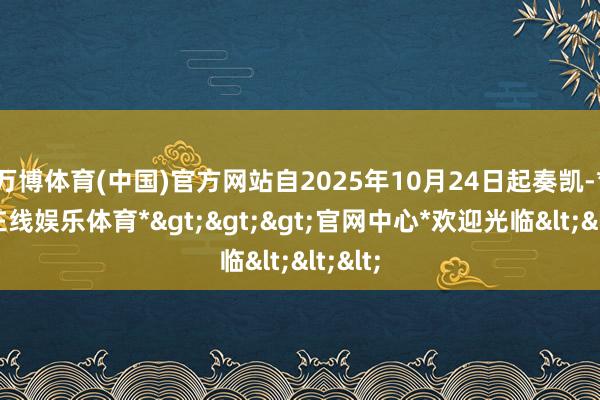 万博体育(中国)官方网站自2025年10月24日起奏凯-*万博在线娱乐体育*>>>官网中心*欢迎光临<<<
