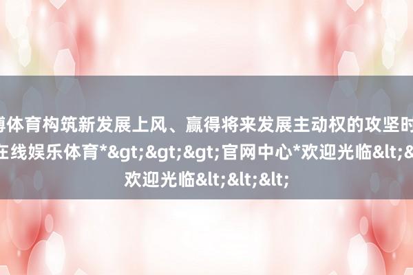 万博体育构筑新发展上风、赢得将来发展主动权的攻坚时刻-*万博在线娱乐体育*>>>官网中心*欢迎光临<<<