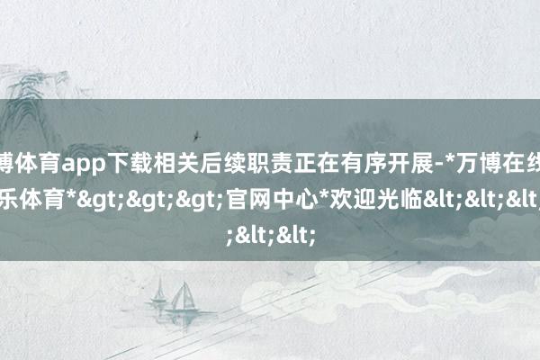 万博体育app下载相关后续职责正在有序开展-*万博在线娱乐体育*>>>官网中心*欢迎光临<<<