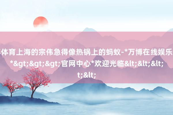 万博体育上海的宗伟急得像热锅上的蚂蚁-*万博在线娱乐体育*>>>官网中心*欢迎光临<<<