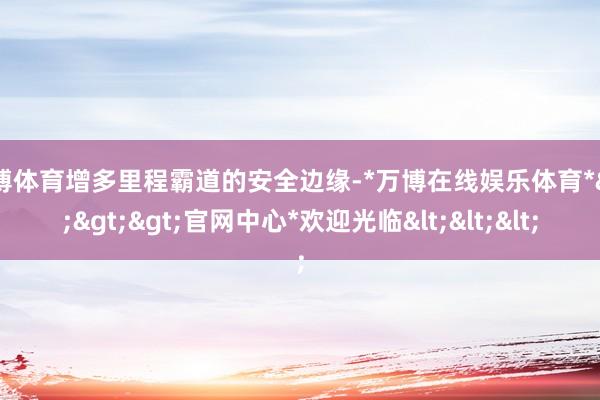 万博体育增多里程霸道的安全边缘-*万博在线娱乐体育*>>>官网中心*欢迎光临<<<