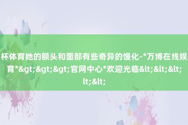 欧洲杯体育她的额头和面部有些奇异的馒化-*万博在线娱乐体育*>>>官网中心*欢迎光临<<<