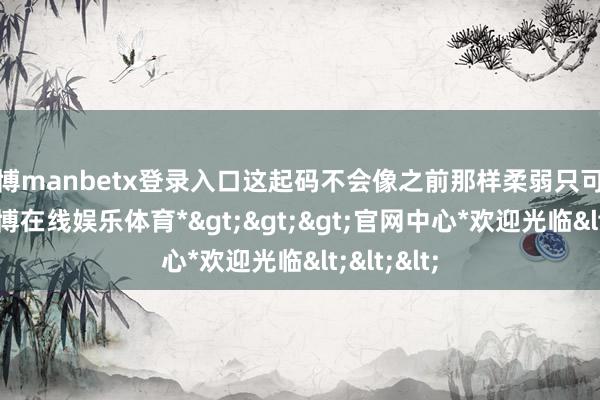 万博manbetx登录入口这起码不会像之前那样柔弱只可被欺侮-*万博在线娱乐体育*>>>官网中心*欢迎光临<<<