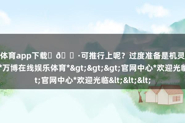 万博体育app下载	🌷可推行上呢？过度准备是机灵东说念主的罗网-*万博在线娱乐体育*>>>官网中心*欢迎光临<<<