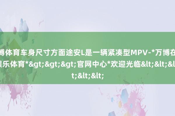 万博体育车身尺寸方面途安L是一辆紧凑型MPV-*万博在线娱乐体育*>>>官网中心*欢迎光临<<<