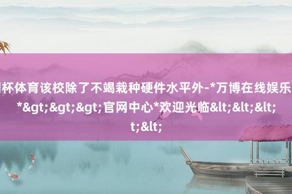 欧洲杯体育该校除了不竭栽种硬件水平外-*万博在线娱乐体育*>>>官网中心*欢迎光临<<<