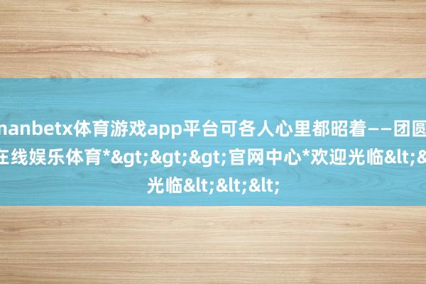 manbetx体育游戏app平台可各人心里都昭着——团圆-*万博在线娱乐体育*>>>官网中心*欢迎光临<<<