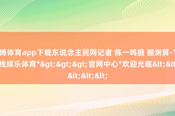 万博体育app下载东说念主民网记者 陈一鸣摄 据测算-*万博在线娱乐体育*>>>官网中心*欢迎光临<<<