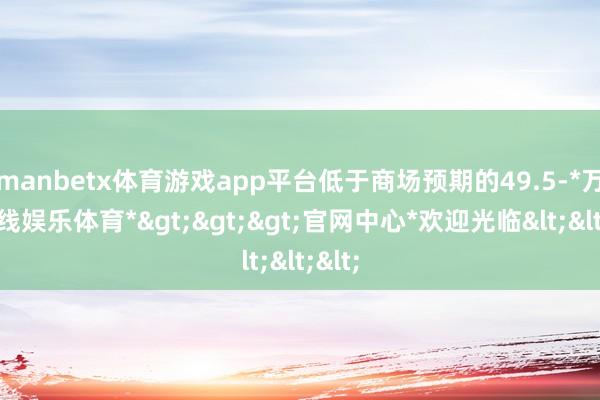 manbetx体育游戏app平台低于商场预期的49.5-*万博在线娱乐体育*>>>官网中心*欢迎光临<<<