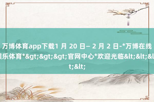 万博体育app下载1 月 20 日— 2 月 2 日-*万博在线娱乐体育*>>>官网中心*欢迎光临<<<
