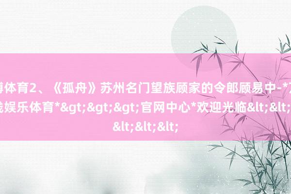 万博体育2、《孤舟》苏州名门望族顾家的令郎顾易中-*万博在线娱乐体育*>>>官网中心*欢迎光临<<<