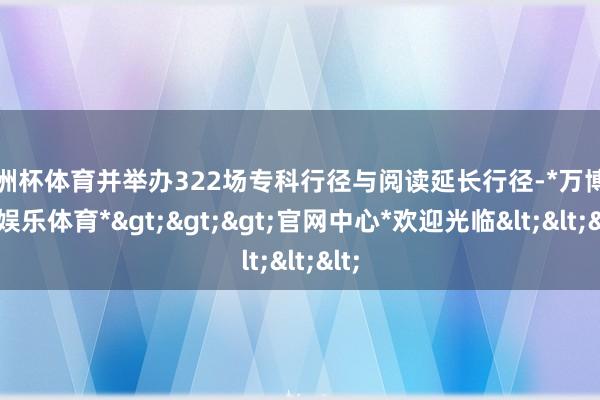 欧洲杯体育并举办322场专科行径与阅读延长行径-*万博在线娱乐体育*>>>官网中心*欢迎光临<<<