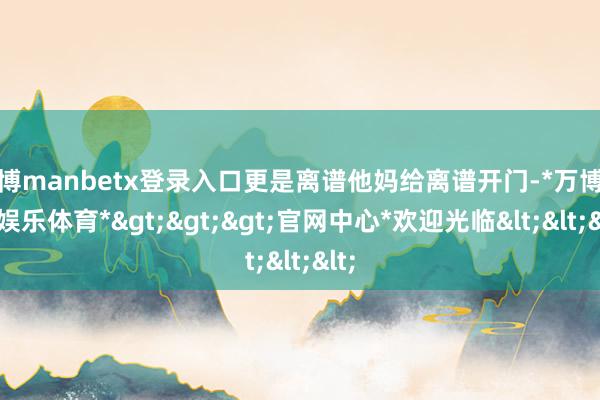 万博manbetx登录入口更是离谱他妈给离谱开门-*万博在线娱乐体育*>>>官网中心*欢迎光临<<<