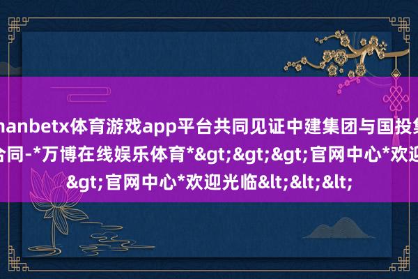 manbetx体育游戏app平台共同见证中建集团与国投集团签署政策和谐合同-*万博在线娱乐体育*>>>官网中心*欢迎光临<<<