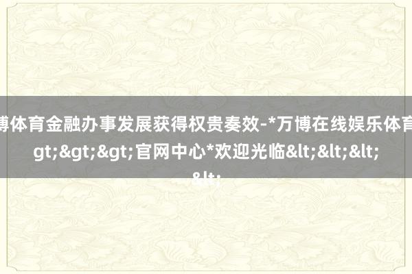 万博体育金融办事发展获得权贵奏效-*万博在线娱乐体育*>>>官网中心*欢迎光临<<<