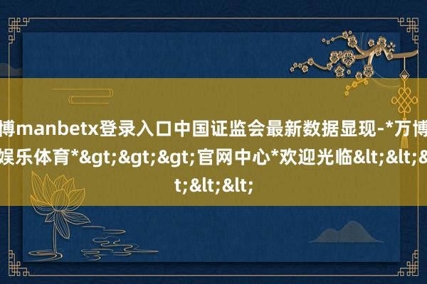 万博manbetx登录入口中国证监会最新数据显现-*万博在线娱乐体育*>>>官网中心*欢迎光临<<<