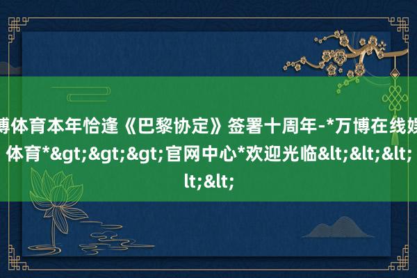 万博体育 本年恰逢《巴黎协定》签署十周年-*万博在线娱乐体育*>>>官网中心*欢迎光临<<<