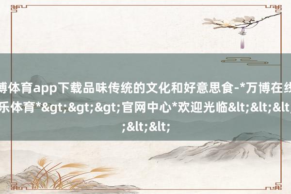 万博体育app下载品味传统的文化和好意思食-*万博在线娱乐体育*>>>官网中心*欢迎光临<<<