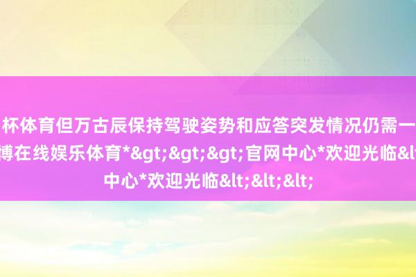 欧洲杯体育但万古辰保持驾驶姿势和应答突发情况仍需一定的膂力-*万博在线娱乐体育*>>>官网中心*欢迎光临<<<