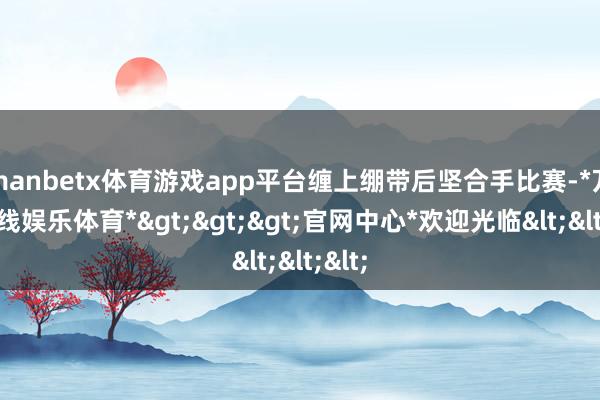 manbetx体育游戏app平台缠上绷带后坚合手比赛-*万博在线娱乐体育*>>>官网中心*欢迎光临<<<