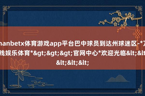 manbetx体育游戏app平台巴中球员到达州球迷区-*万博在线娱乐体育*>>>官网中心*欢迎光临<<<