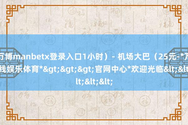 万博manbetx登录入口1小时）- 机场大巴（25元-*万博在线娱乐体育*>>>官网中心*欢迎光临<<<