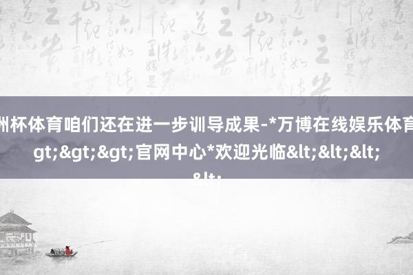 欧洲杯体育咱们还在进一步训导成果-*万博在线娱乐体育*>>>官网中心*欢迎光临<<<