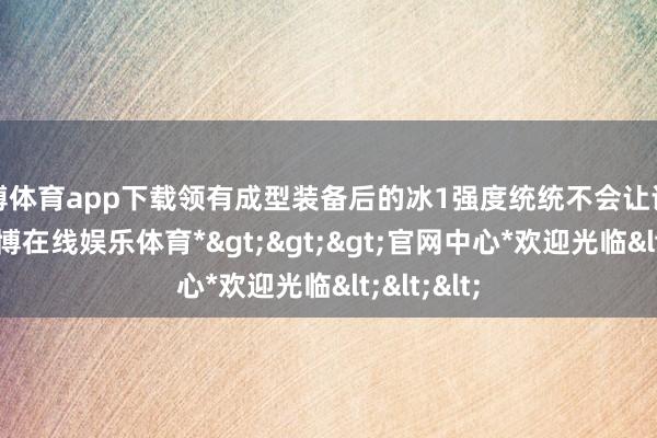 万博体育app下载领有成型装备后的冰1强度统统不会让诸君失望-*万博在线娱乐体育*>>>官网中心*欢迎光临<<<