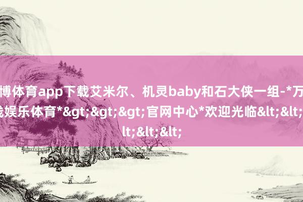 万博体育app下载艾米尔、机灵baby和石大侠一组-*万博在线娱乐体育*>>>官网中心*欢迎光临<<<