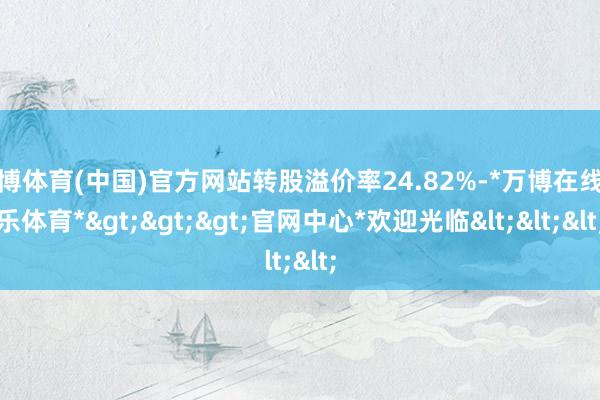 万博体育(中国)官方网站转股溢价率24.82%-*万博在线娱乐体育*>>>官网中心*欢迎光临<<<