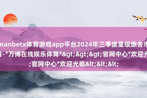manbetx体育游戏app平台2024年三季度星级旅舍市集功绩波动彰着-*万博在线娱乐体育*>>>官网中心*欢迎光临<<<