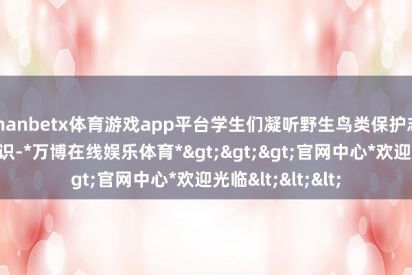 manbetx体育游戏app平台学生们凝听野生鸟类保护志愿者教师鸟类知识-*万博在线娱乐体育*>>>官网中心*欢迎光临<<<