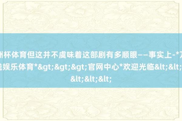 欧洲杯体育但这并不虞味着这部剧有多顺眼——事实上-*万博在线娱乐体育*>>>官网中心*欢迎光临<<<