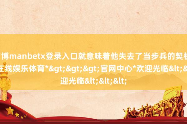 万博manbetx登录入口就意味着他失去了当步兵的契机-*万博在线娱乐体育*>>>官网中心*欢迎光临<<<