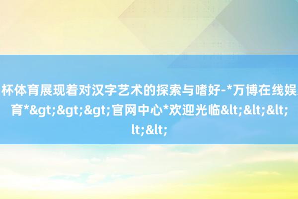 欧洲杯体育展现着对汉字艺术的探索与嗜好-*万博在线娱乐体育*>>>官网中心*欢迎光临<<<