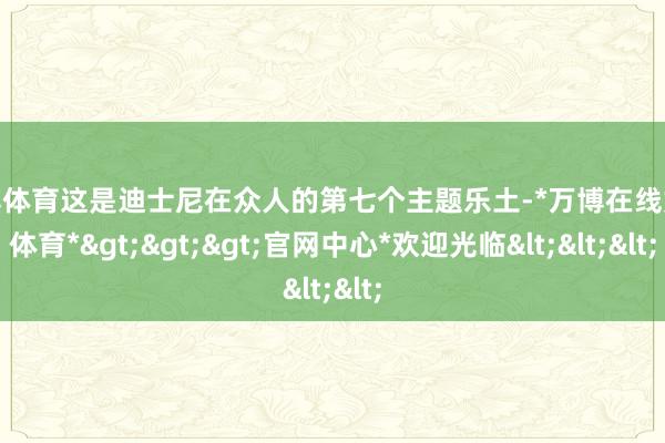 万博体育这是迪士尼在众人的第七个主题乐土-*万博在线娱乐体育*>>>官网中心*欢迎光临<<<