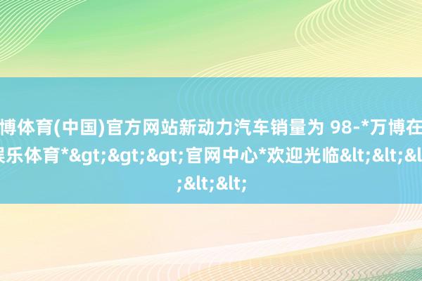 万博体育(中国)官方网站新动力汽车销量为 98-*万博在线娱乐体育*>>>官网中心*欢迎光临<<<