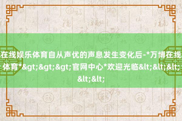 万博在线娱乐体育自从声优的声息发生变化后-*万博在线娱乐体育*>>>官网中心*欢迎光临<<<